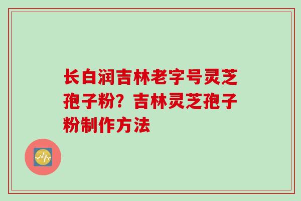 长白润吉林老字号灵芝孢子粉？吉林灵芝孢子粉制作方法