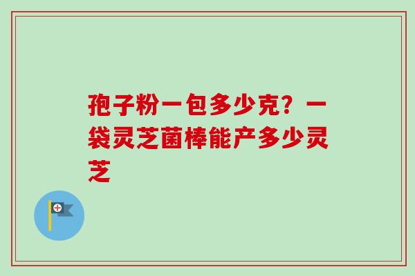 孢子粉一包多少克？一袋灵芝菌棒能产多少灵芝