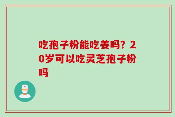 吃孢子粉能吃姜吗？20岁可以吃灵芝孢子粉吗