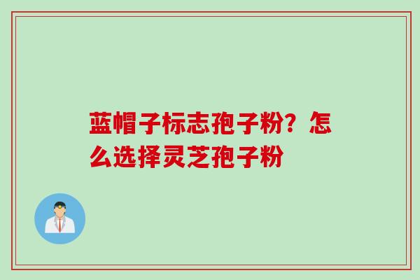 蓝帽子标志孢子粉？怎么选择灵芝孢子粉