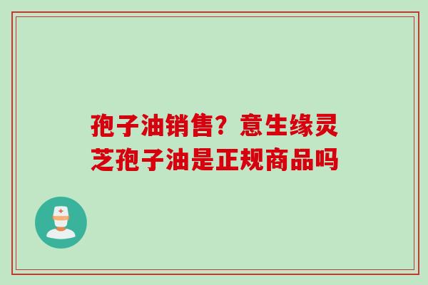 孢子油销售？意生缘灵芝孢子油是正规商品吗