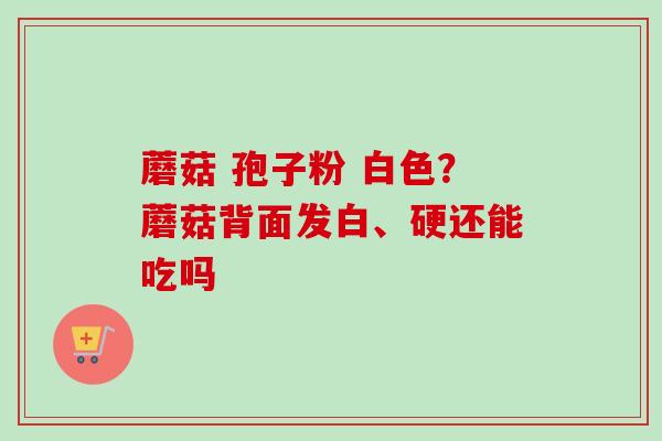 蘑菇 孢子粉 白色？蘑菇背面发白、硬还能吃吗