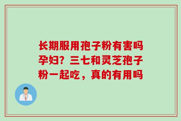 长期服用孢子粉有害吗孕妇？三七和灵芝孢子粉一起吃，真的有用吗