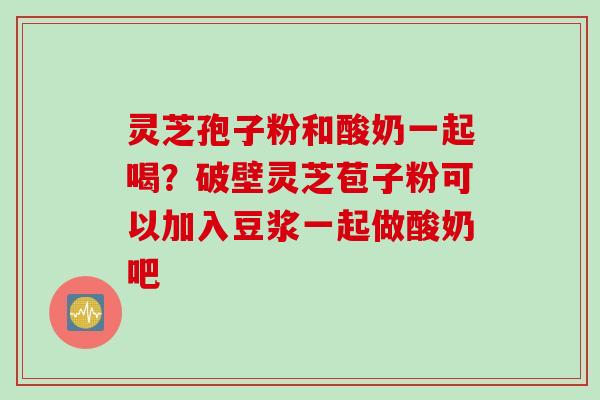 灵芝孢子粉和酸奶一起喝？破壁灵芝苞子粉可以加入豆浆一起做酸奶吧