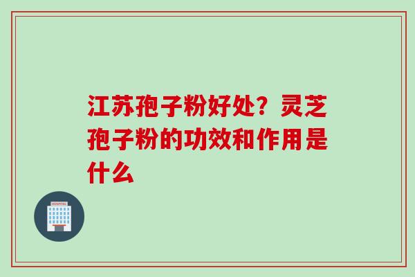江苏孢子粉好处？灵芝孢子粉的功效和作用是什么