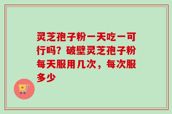 灵芝孢子粉一天吃一可行吗？破壁灵芝孢子粉每天服用几次，每次服多少