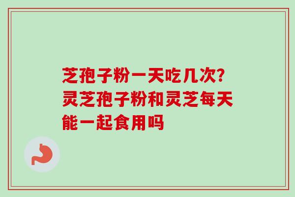 芝孢子粉一天吃几次?灵芝孢子粉和灵芝每天能一起食用吗 芝孢子粉一天吃几次?灵芝孢子粉和灵芝每天能一起食用吗