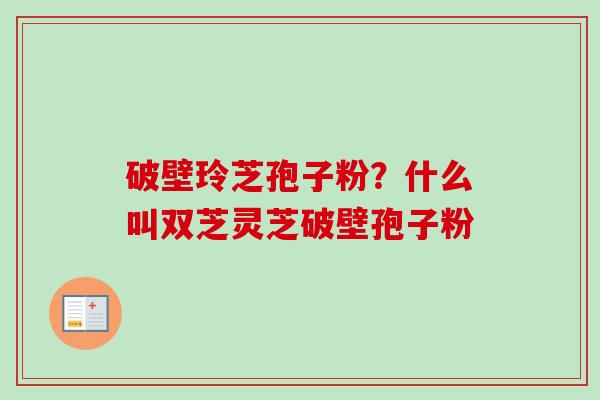 破壁玲芝孢子粉？什么叫双芝灵芝破壁孢子粉