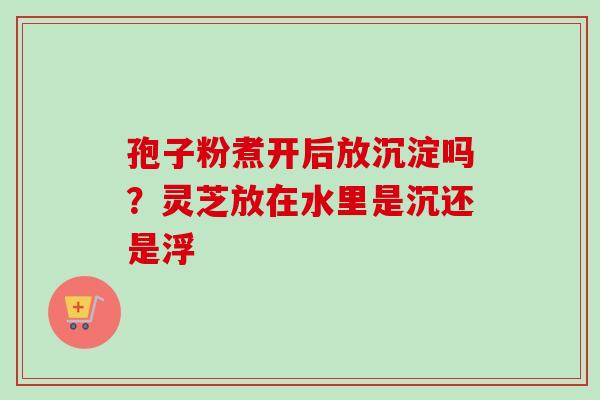 孢子粉煮开后放沉淀吗?灵芝放在水里是沉还是浮 孢子粉煮开后放沉淀吗?灵芝放在水里是沉还是浮