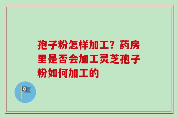 孢子粉怎样加工?药房里是否会加工灵芝孢子粉如何加工的 孢子粉怎样加工?药房里是否会加工灵芝孢子粉如何加工的