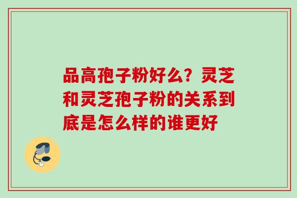 品高孢子粉好么？灵芝和灵芝孢子粉的关系到底是怎么样的谁更好