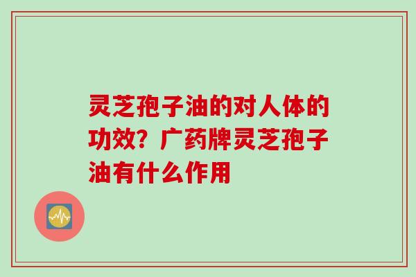 灵芝孢子油的对人体的功效？广药牌灵芝孢子油有什么作用