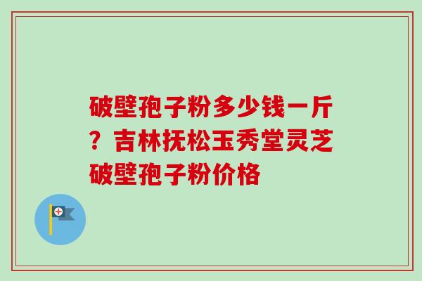 破壁孢子粉多少钱一斤？吉林抚松玉秀堂灵芝破壁孢子粉价格