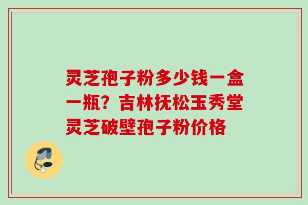 灵芝孢子粉多少钱一盒一瓶？吉林抚松玉秀堂灵芝破壁孢子粉价格