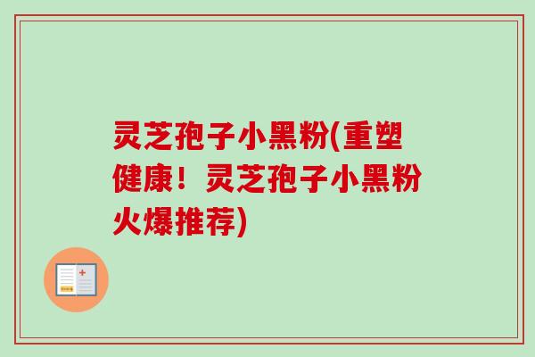 灵芝孢子小黑粉(重塑健康！灵芝孢子小黑粉火爆推荐)