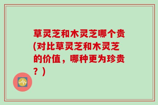 草灵芝和木灵芝哪个贵(对比草灵芝和木灵芝的价值，哪种更为珍贵？)