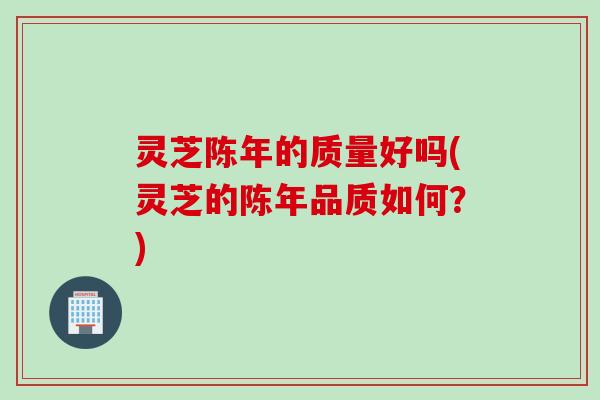 灵芝陈年的质量好吗(灵芝的陈年品质如何？)