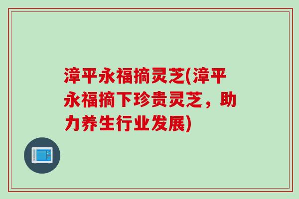 漳平永福摘灵芝(漳平永福摘下珍贵灵芝，助力养生行业发展)