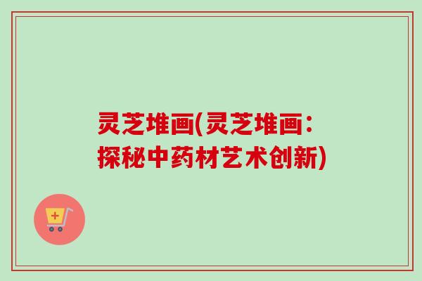 灵芝堆画(灵芝堆画：探秘中药材艺术创新)