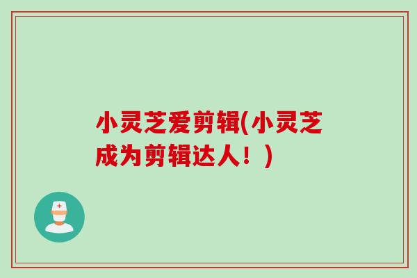 小灵芝爱剪辑(小灵芝成为剪辑达人！)