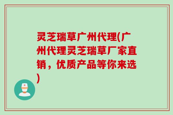 灵芝瑞草广州代理(广州代理灵芝瑞草厂家直销，优质产品等你来选)