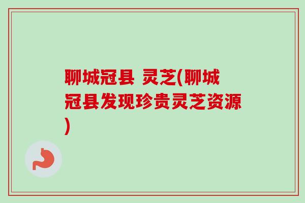 聊城冠县 灵芝(聊城冠县发现珍贵灵芝资源)