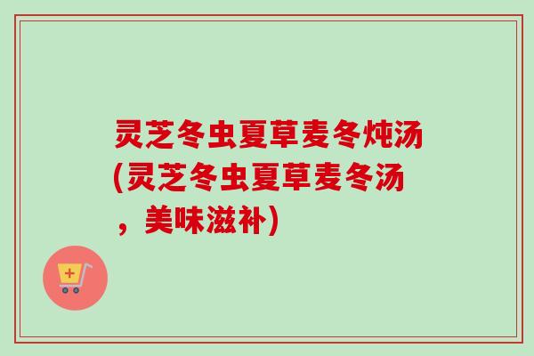 灵芝冬虫夏草麦冬炖汤(灵芝冬虫夏草麦冬汤，美味滋补)