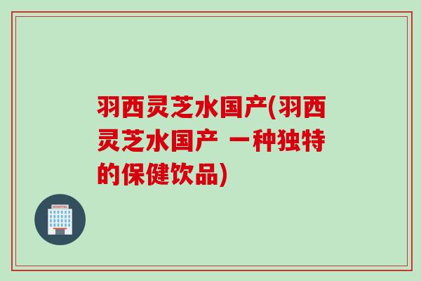 羽西灵芝水国产(羽西灵芝水国产 一种独特的保健饮品)