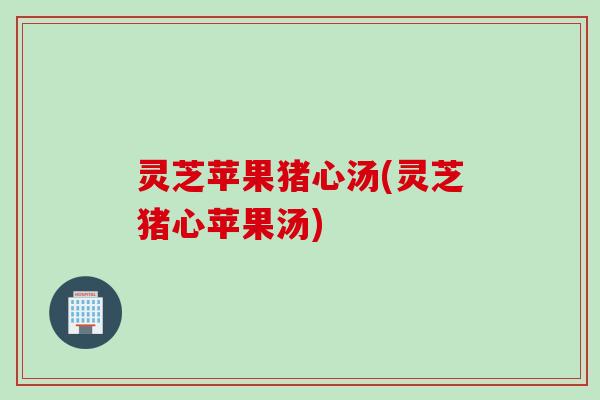 灵芝苹果猪心汤(灵芝猪心苹果汤)