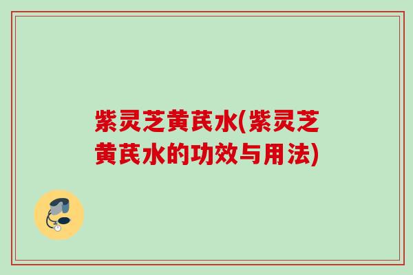 紫灵芝黄芪水(紫灵芝黄芪水的功效与用法)