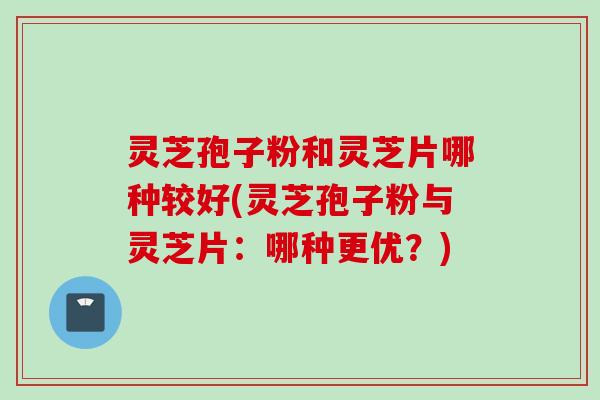 灵芝孢子粉和灵芝片哪种较好(灵芝孢子粉与灵芝片：哪种更优？)