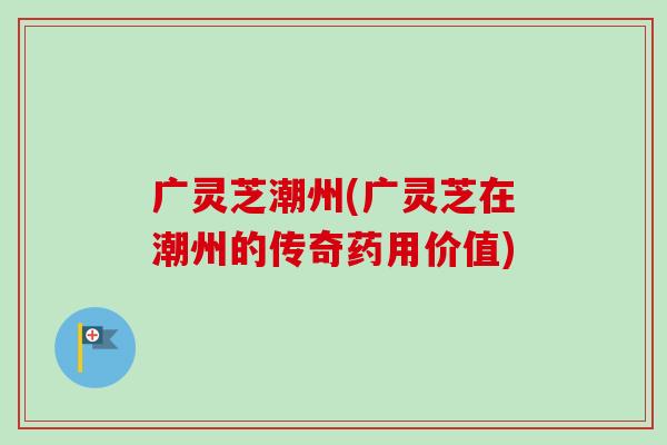广灵芝潮州(广灵芝在潮州的传奇药用价值)