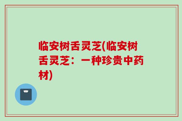 临安树舌灵芝(临安树舌灵芝：一种珍贵中药材)