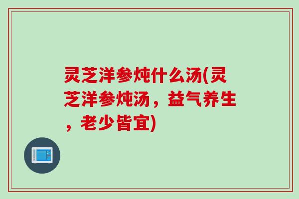 灵芝洋参炖什么汤(灵芝洋参炖汤，益气养生，老少皆宜)