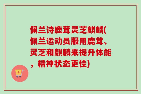 佩兰诗鹿茸灵芝麒麟(佩兰运动员服用鹿茸、灵芝和麒麟来提升体能，精神状态更佳)