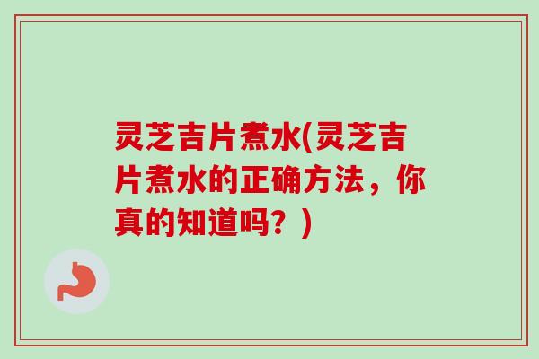 灵芝吉片煮水(灵芝吉片煮水的正确方法，你真的知道吗？)
