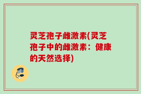 灵芝孢子雌激素(灵芝孢子中的雌激素：健康的天然选择)