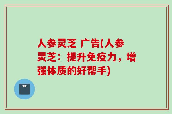 人参灵芝 广告(人参灵芝:提升免疫力,增强体质的好帮手) 人参灵芝 广告(人参灵芝:提升免疫力,增强体质的好帮手)