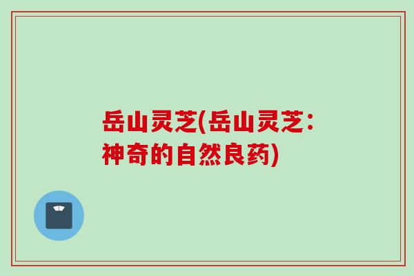 岳山灵芝(岳山灵芝:神奇的自然良药) 岳山灵芝(岳山灵芝:神奇的自然良药)