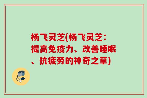杨飞灵芝(杨飞灵芝：提高免疫力、改善睡眠、抗疲劳的神奇之草)