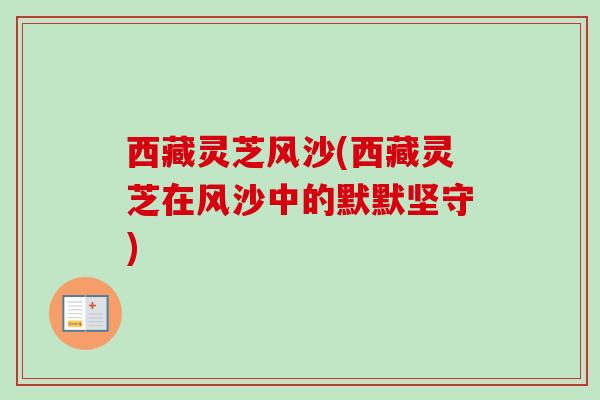 西藏灵芝风沙(西藏灵芝在风沙中的默默坚守)