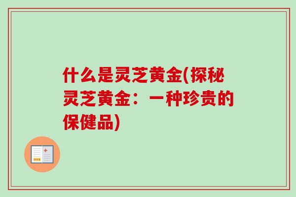 什么是灵芝黄金(探秘灵芝黄金：一种珍贵的保健品)