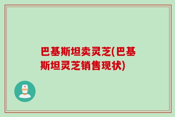 巴基斯坦卖灵芝(巴基斯坦灵芝销售现状) 巴基斯坦卖灵芝(巴基斯坦灵芝销售现状)