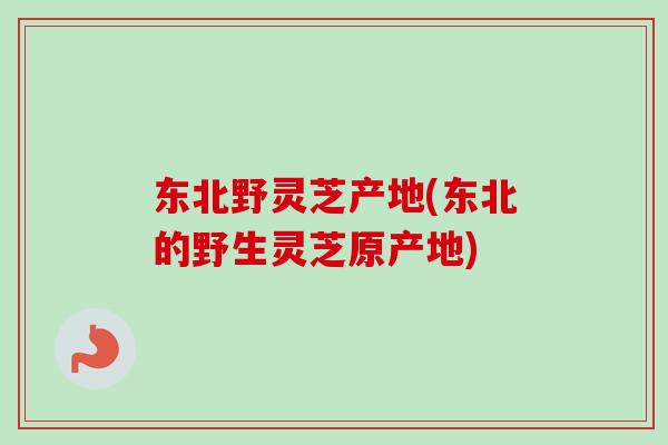 东北野灵芝产地(东北的野生灵芝原产地)