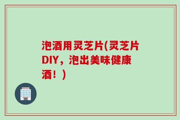 泡酒用灵芝片(灵芝片DIY，泡出美味健康酒！)