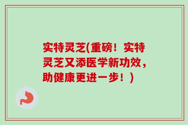 实特灵芝(重磅!实特灵芝又添医学新功效,助健康更进一步!) 实特灵芝(重磅!实特灵芝又添医学新功效,助健康更进一步!)