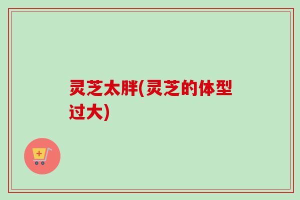 灵芝太胖(灵芝的体型过大) 灵芝太胖(灵芝的体型过大)