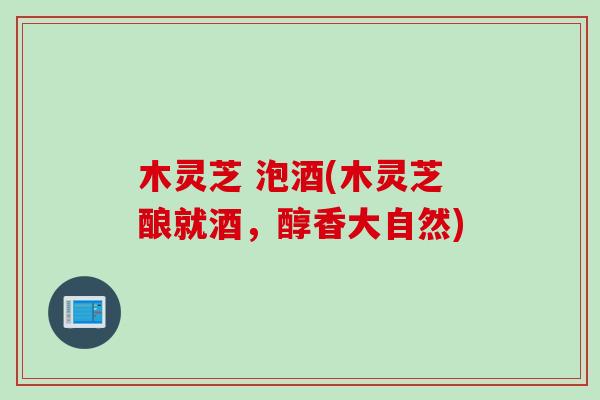 木灵芝 泡酒(木灵芝酿就酒，醇香大自然)