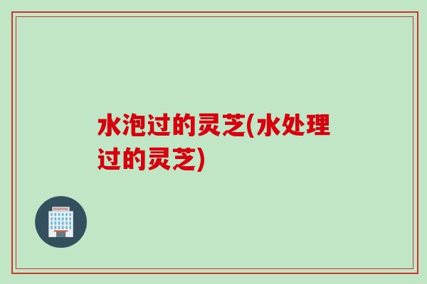 水泡过的灵芝(水处理过的灵芝)