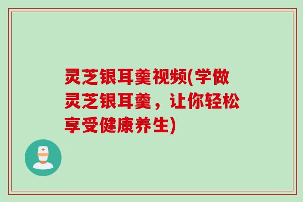 灵芝银耳羹视频(学做灵芝银耳羹，让你轻松享受健康养生)